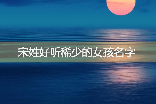 宋姓好聽(tīng)稀少的女孩名字